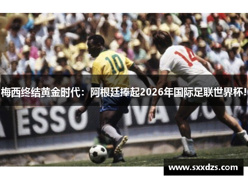 梅西终结黄金时代：阿根廷捧起2026年国际足联世界杯!